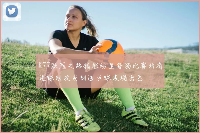 K77欧冠之路精彩纷呈每场比赛均有进球助攻或制造点球表现出色