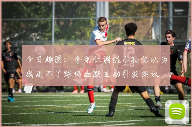 今日趣图：李刚仁调侃小孙你以为我进不了球吗幽默互动引发热议