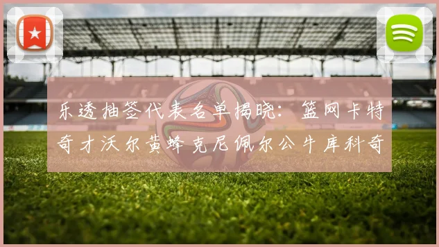 乐透抽签代表名单揭晓：篮网卡特奇才沃尔黄蜂克尼佩尔公牛库科奇齐聚一堂