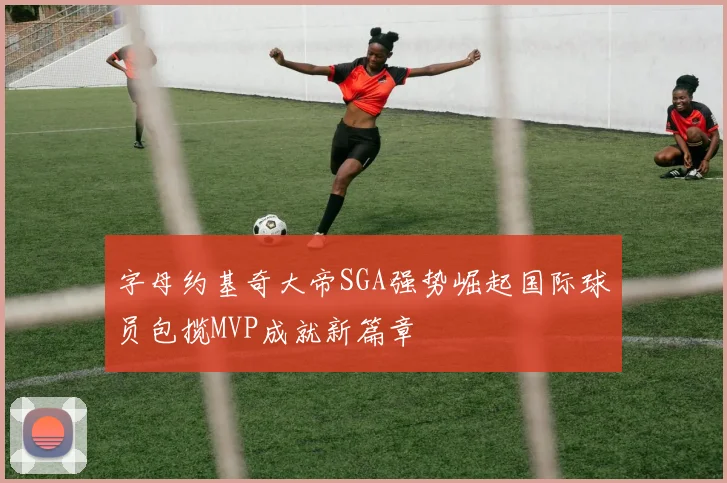 字母约基奇大帝SGA强势崛起国际球员包揽MVP成就新篇章