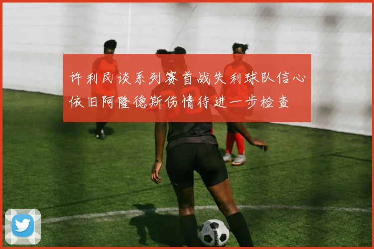 许利民谈系列赛首战失利球队信心依旧阿隆德斯伤情待进一步检查
