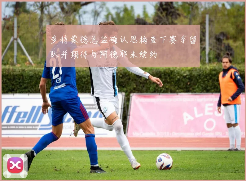 多特蒙德总监确认恩梅查下赛季留队并期待与阿德耶米续约