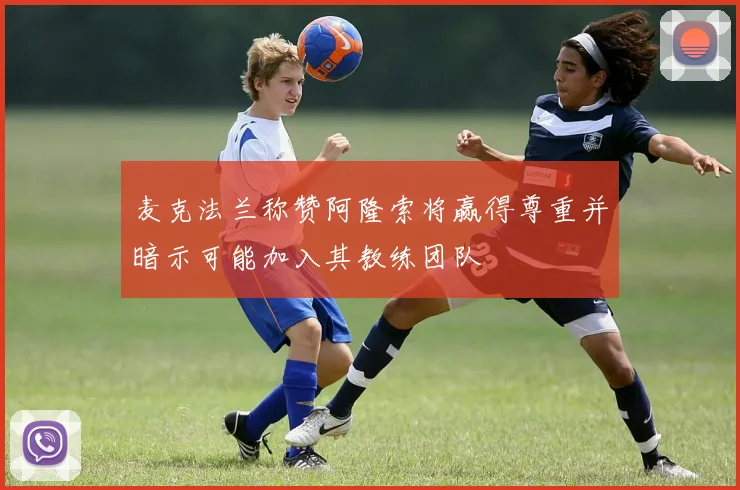 麦克法兰称赞阿隆索将赢得尊重并暗示可能加入其教练团队