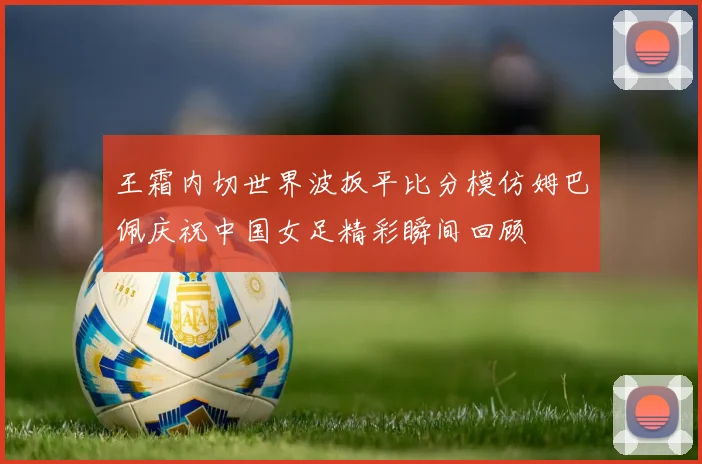 王霜内切世界波扳平比分模仿姆巴佩庆祝中国女足精彩瞬间回顾