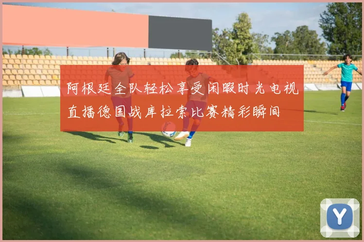 阿根廷全队轻松享受闲暇时光电视直播德国战库拉索比赛精彩瞬间