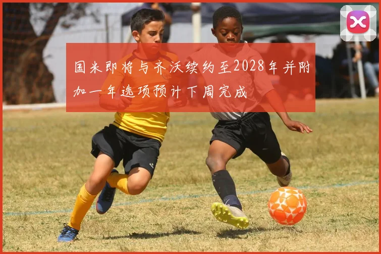 国米即将与齐沃续约至2028年并附加一年选项预计下周完成