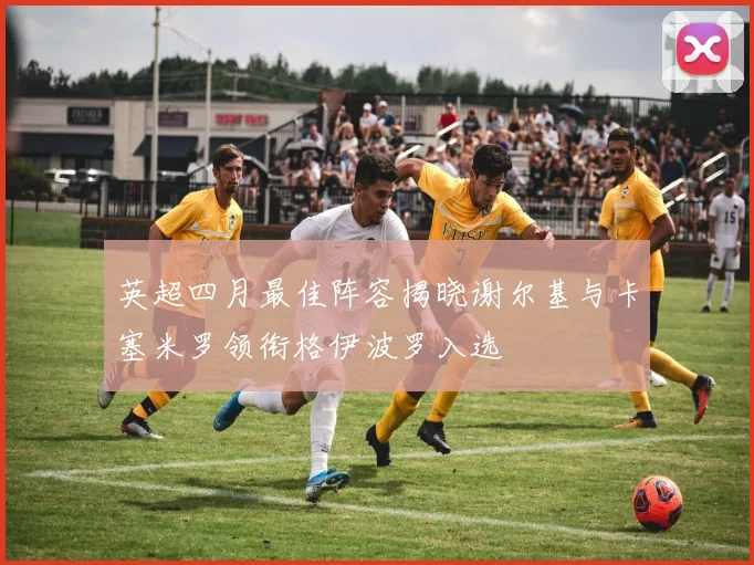 英超四月最佳阵容揭晓谢尔基与卡塞米罗领衔格伊波罗入选