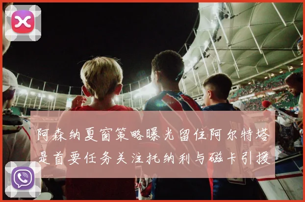 阿森纳夏窗策略曝光留住阿尔特塔是首要任务关注托纳利与磁卡引援动态