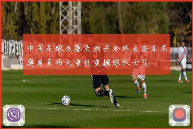 中国足球决赛失利并非终点安东尼奥肩负两大重任重振球队士气