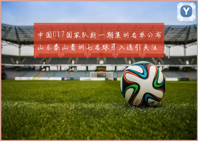 中国U17国家队新一期集训名单公布山东泰山青训七名球员入选引关注