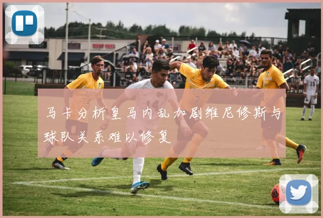 马卡分析皇马内乱加剧维尼修斯与球队关系难以修复