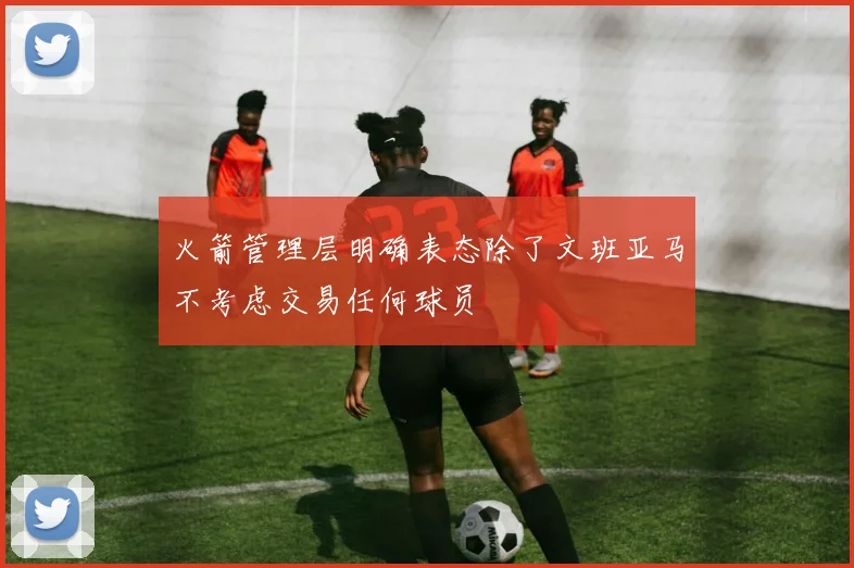 火箭管理层明确表态除了文班亚马不考虑交易任何球员