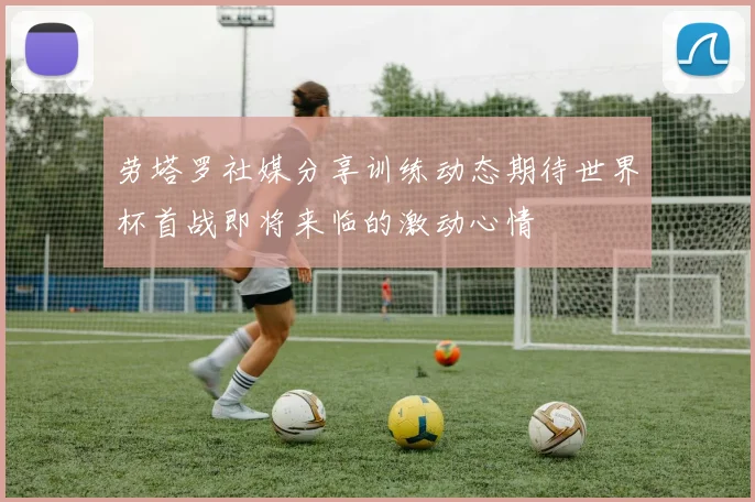 劳塔罗社媒分享训练动态期待世界杯首战即将来临的激动心情