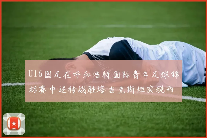 U16国足在呼和浩特国际青年足球锦标赛中逆转战胜塔吉克斯坦实现两连胜