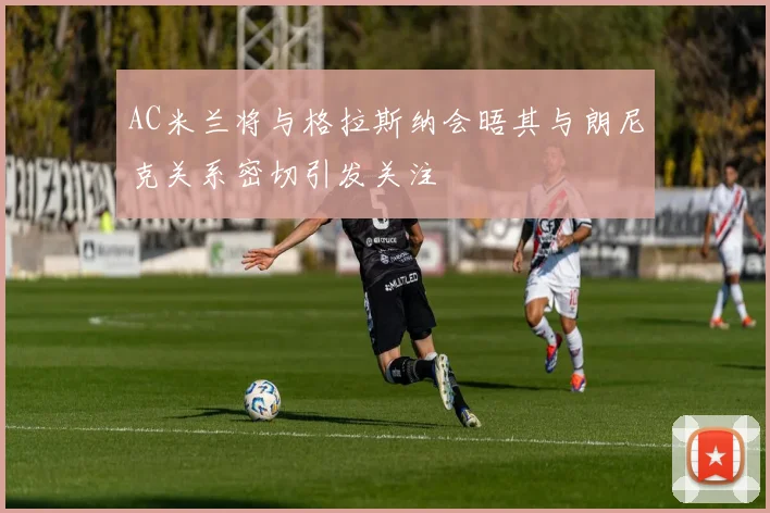 AC米兰将与格拉斯纳会晤其与朗尼克关系密切引发关注