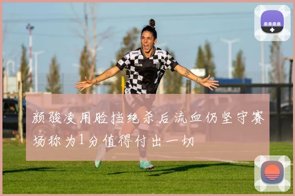颜骏凌用脸挡绝杀后流血仍坚守赛场称为1分值得付出一切