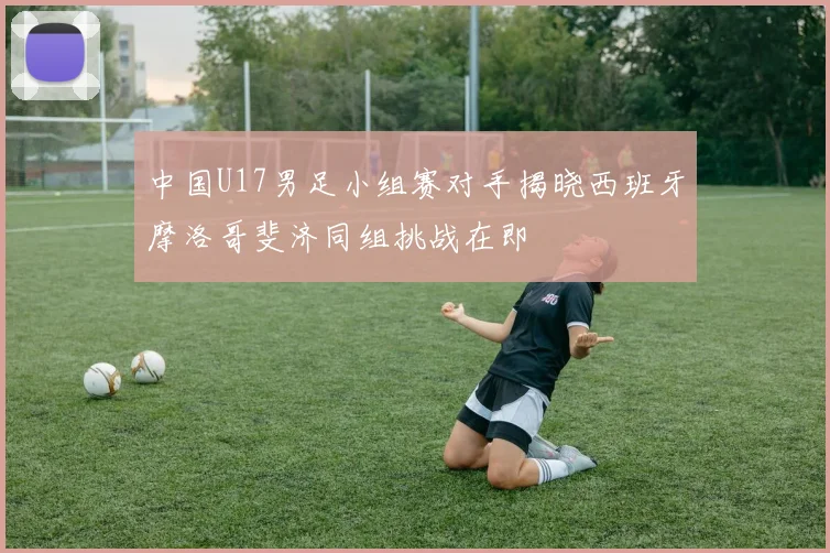 中国U17男足小组赛对手揭晓西班牙摩洛哥斐济同组挑战在即